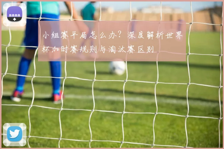 小组赛平局怎么办?深度解析世界杯加时赛规则与淘汰赛区别