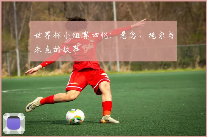世界杯小组赛回忆:悬念、绝杀与未竟的故事