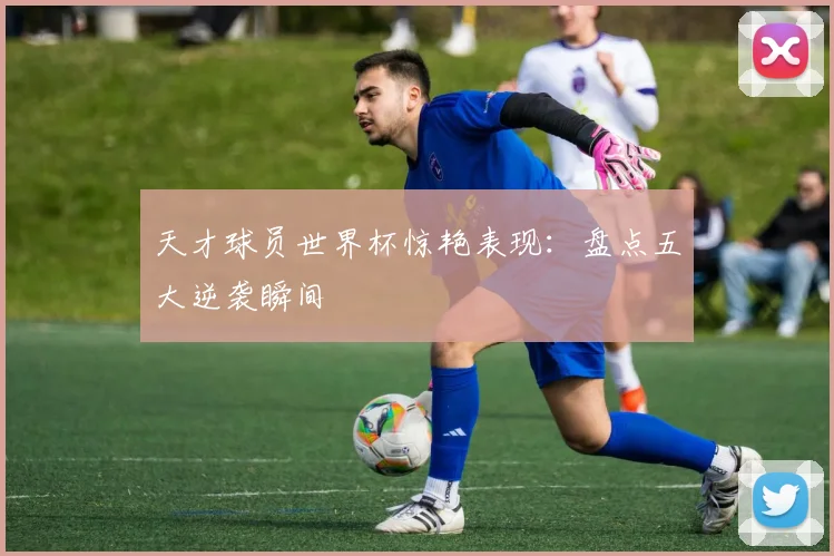 天才球员世界杯惊艳表现:盘点五大逆袭瞬间