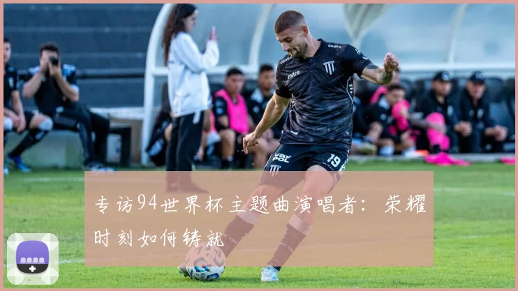 专访94世界杯主题曲演唱者：荣耀时刻如何铸就