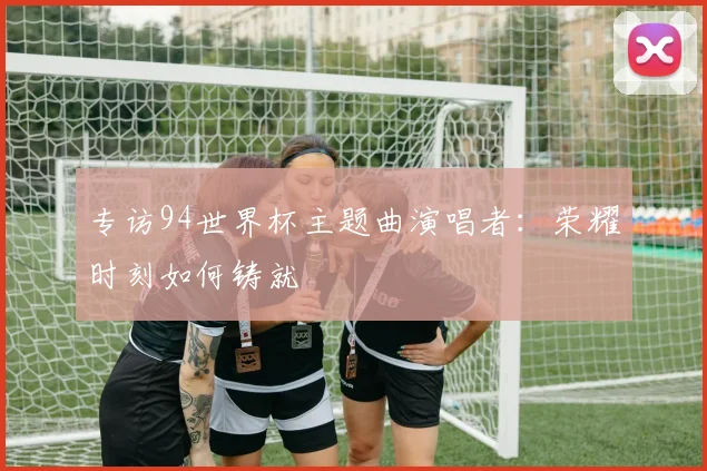 专访94世界杯主题曲演唱者：荣耀时刻如何铸就