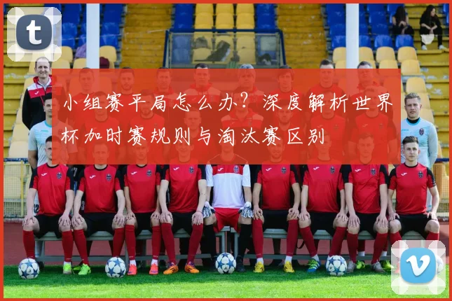 小组赛平局怎么办？深度解析世界杯加时赛规则与淘汰赛区别