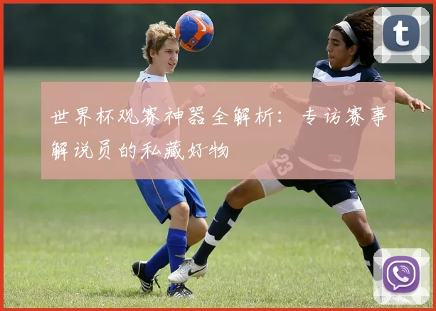 世界杯观赛神器全解析：专访赛事解说员的私藏好物