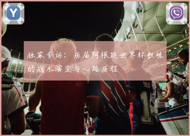 独家专访：历届阿根廷世界杯教练的战术演变与心路历程