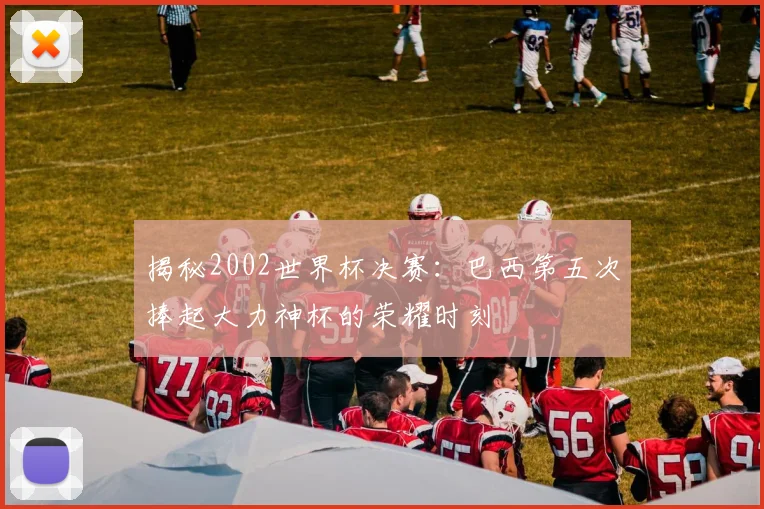 揭秘2002世界杯决赛：巴西第五次捧起大力神杯的荣耀时刻