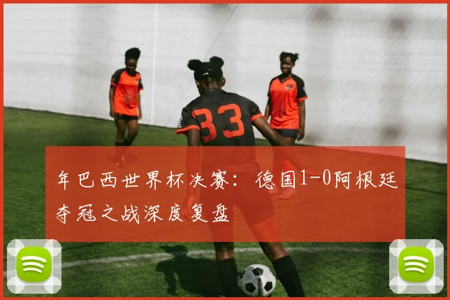 年巴西世界杯决赛：德国1-0阿根廷夺冠之战深度复盘