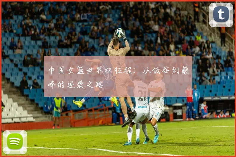 中国女篮世界杯征程：从低谷到巅峰的逆袭之路